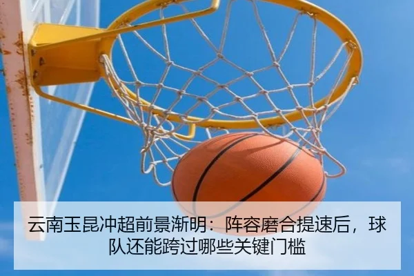 云南玉昆冲超前景渐明：阵容磨合提速后，球队还能跨过哪些关键门槛